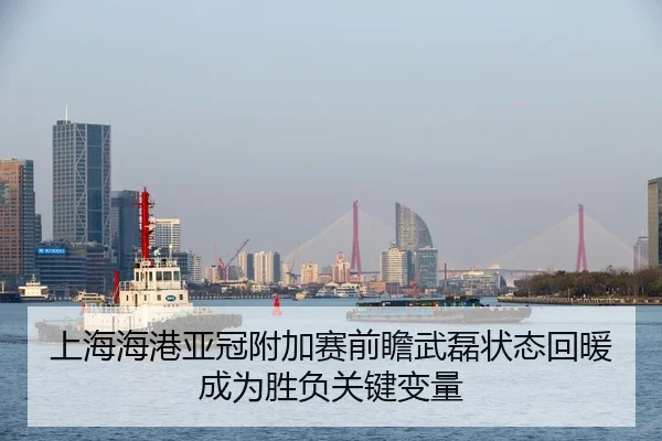 上海海港亚冠附加赛前瞻武磊状态回暖成为胜负关键变量