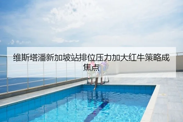 维斯塔潘新加坡站排位压力加大红牛策略成焦点