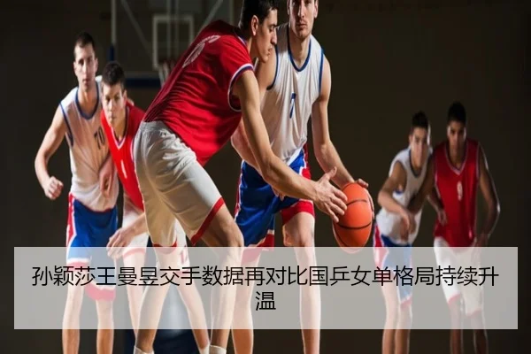 孙颖莎王曼昱交手数据再对比国乒女单格局持续升温