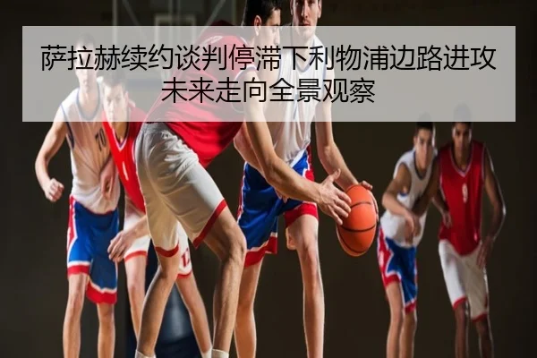 萨拉赫续约谈判停滞下利物浦边路进攻未来走向全景观察