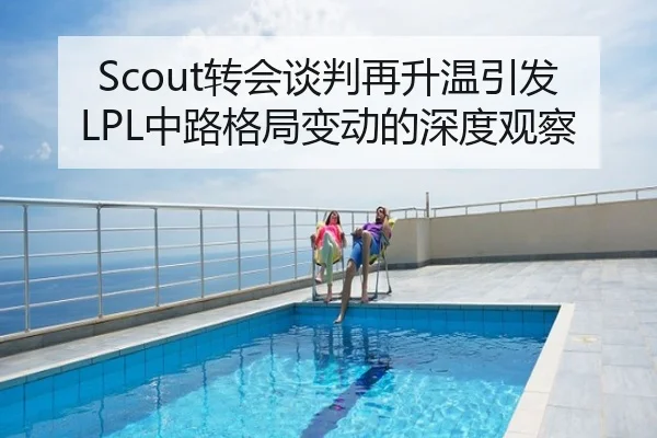 Scout转会谈判再升温引发LPL中路格局变动的深度观察
