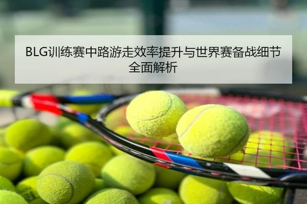 BLG训练赛中路游走效率提升与世界赛备战细节全面解析
